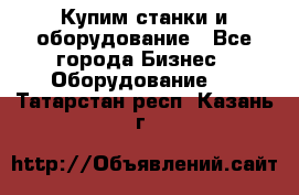 Купим станки и оборудование - Все города Бизнес » Оборудование   . Татарстан респ.,Казань г.